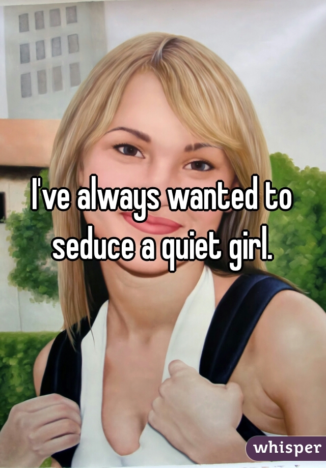 I've always wanted to seduce a quiet girl. 