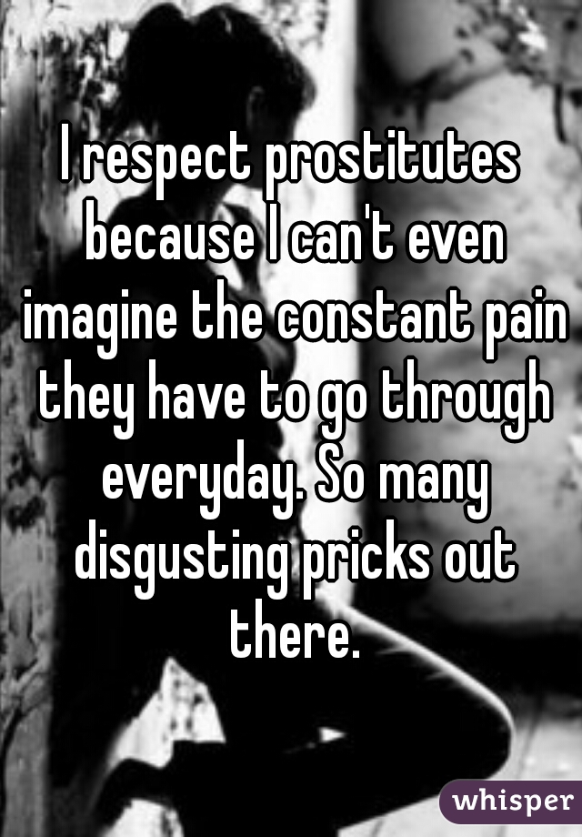 I respect prostitutes because I can't even imagine the constant pain they have to go through everyday. So many disgusting pricks out there.