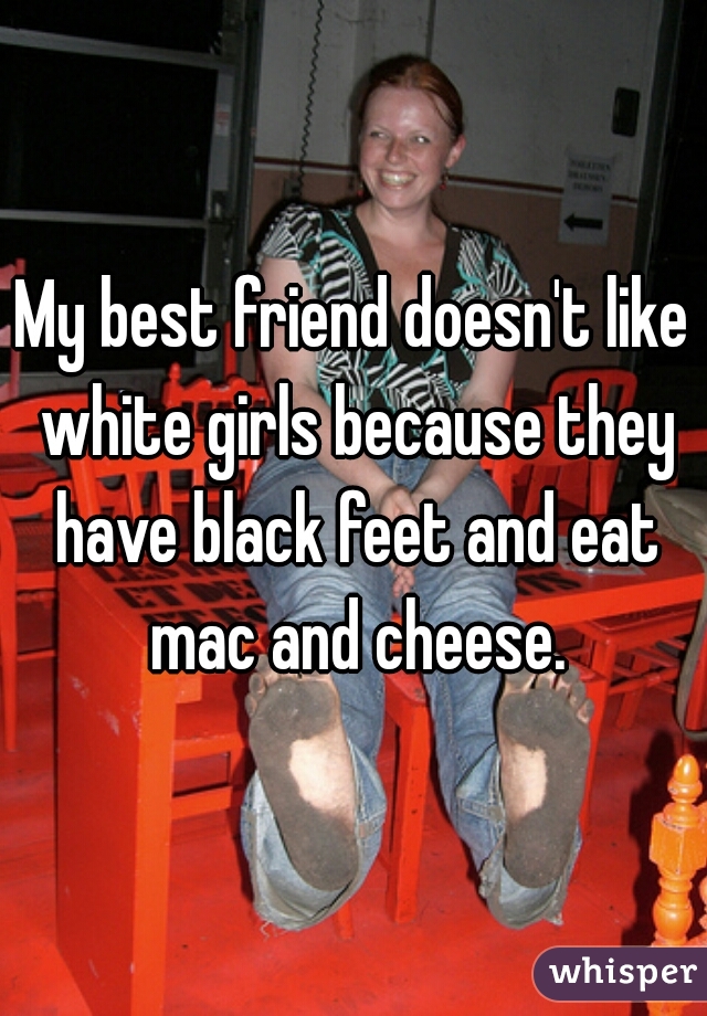 My best friend doesn't like white girls because they have black feet and eat mac and cheese.