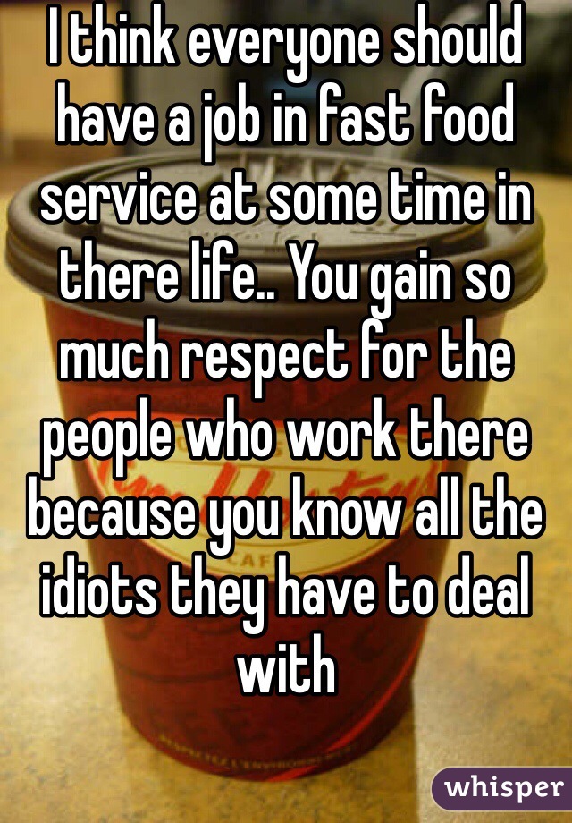 I think everyone should have a job in fast food service at some time in there life.. You gain so much respect for the people who work there because you know all the idiots they have to deal with