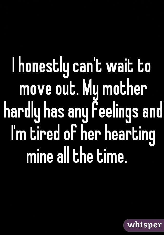 I honestly can't wait to move out. My mother hardly has any feelings and I'm tired of her hearting mine all the time.    