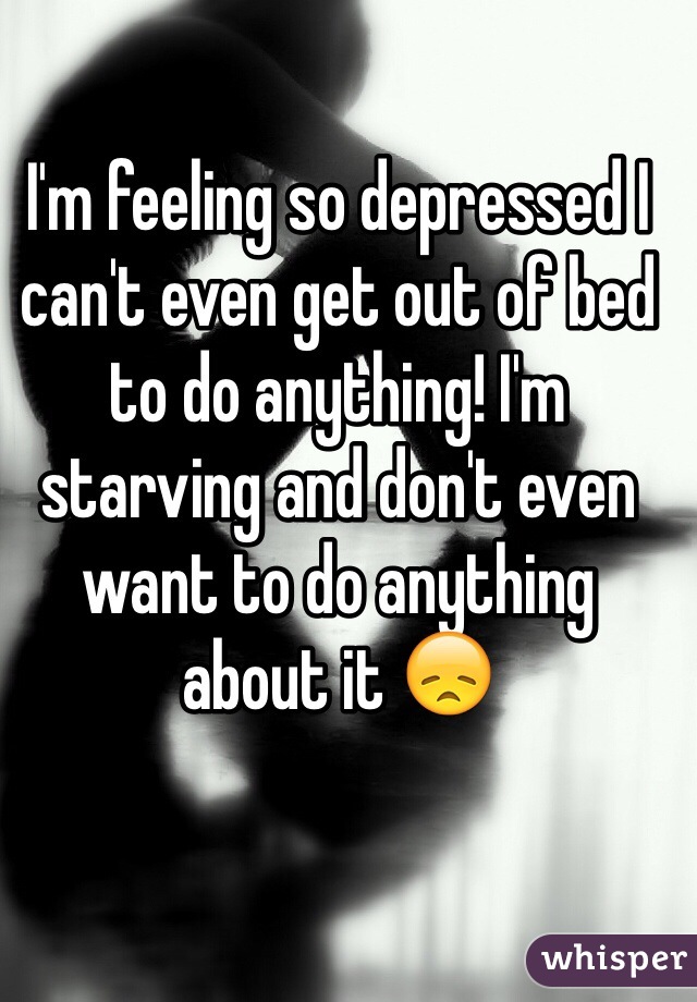 I'm feeling so depressed I can't even get out of bed to do anything! I'm starving and don't even want to do anything about it 😞