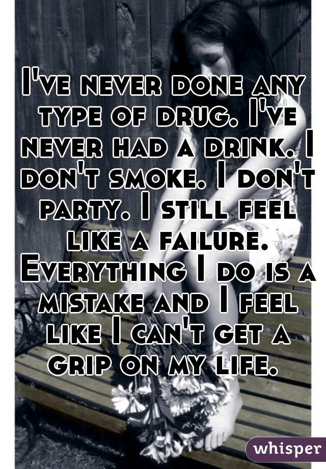 I've never done any type of drug. I've never had a drink. I don't smoke. I don't party. I still feel like a failure. Everything I do is a mistake and I feel like I can't get a grip on my life. 