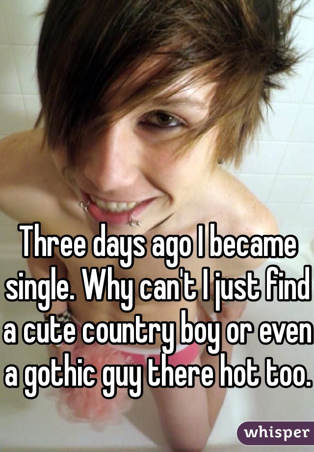 Three days ago I became single. Why can't I just find a cute country boy or even a gothic guy there hot too.