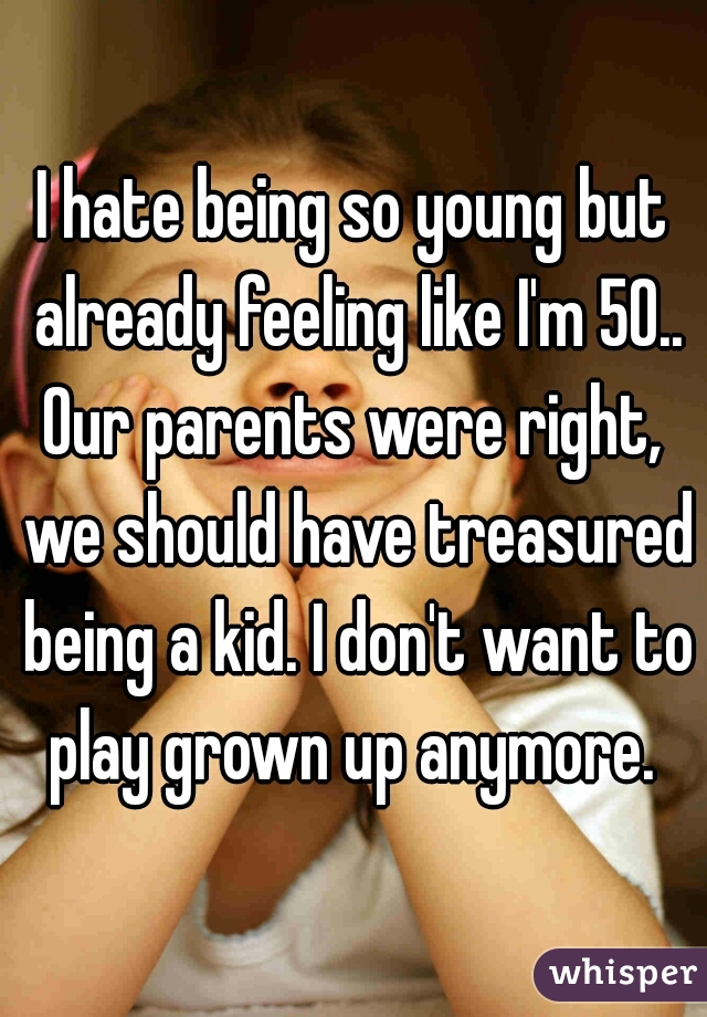 I hate being so young but already feeling like I'm 50.. Our parents were right,  we should have treasured being a kid. I don't want to play grown up anymore. 