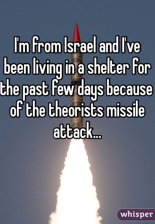 I'm from Israel and I've been living in a shelter for the past few days because of the theorists missile attack...