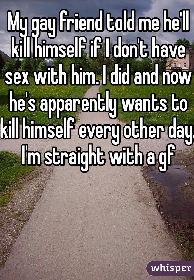 My gay friend told me he'll kill himself if I don't have sex with him. I did and now he's apparently wants to kill himself every other day. I'm straight with a gf 