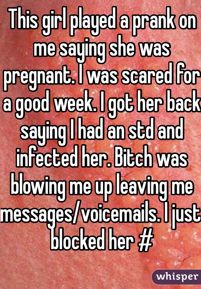 This girl played a prank on me saying she was pregnant. I was scared for a good week. I got her back saying I had an std and infected her. Bitch was blowing me up leaving me messages/voicemails. I just blocked her #