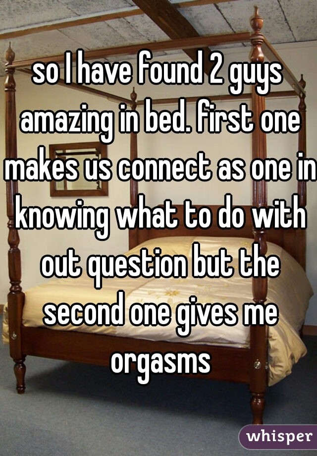 so I have found 2 guys amazing in bed. first one makes us connect as one in knowing what to do with out question but the second one gives me orgasms