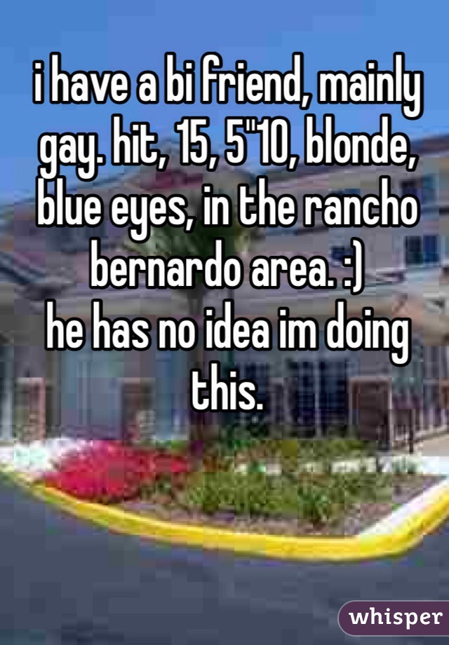 i have a bi friend, mainly gay. hit, 15, 5"10, blonde, blue eyes, in the rancho bernardo area. :)
he has no idea im doing this. 