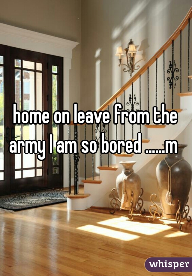 home on leave from the army I am so bored ......m  