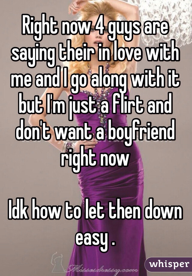 Right now 4 guys are saying their in love with me and I go along with it but I'm just a flirt and don't want a boyfriend right now

Idk how to let then down easy .