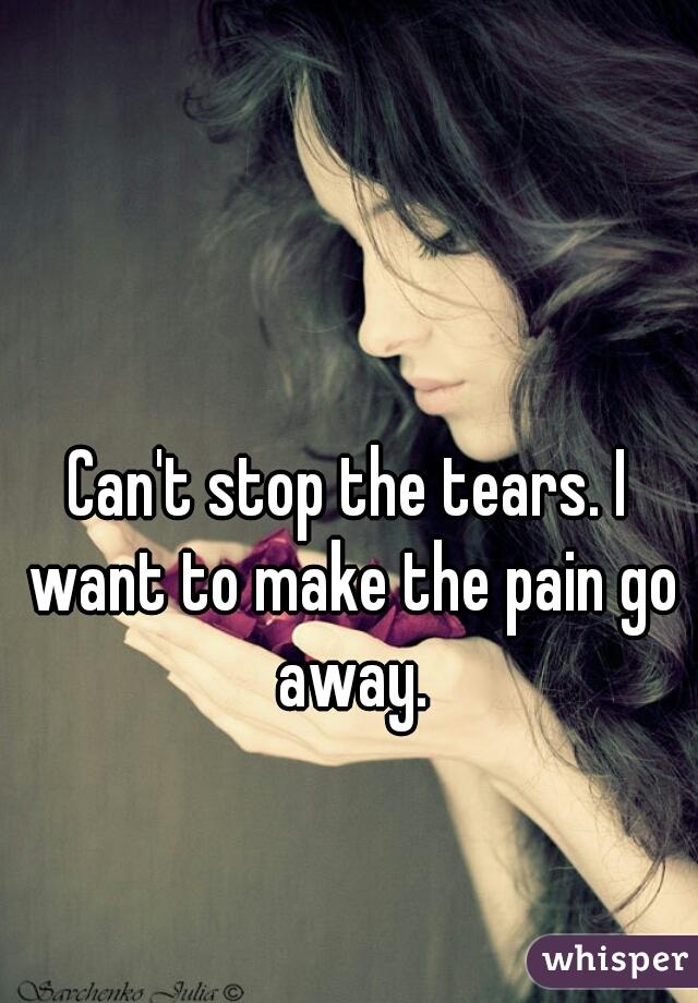 Can't stop the tears. I want to make the pain go away.