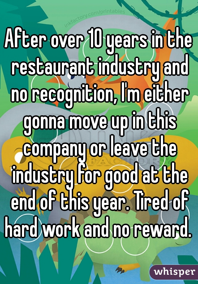 After over 10 years in the restaurant industry and no recognition, I'm either gonna move up in this company or leave the industry for good at the end of this year. Tired of hard work and no reward. 