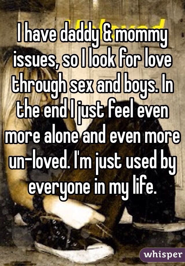 I have daddy & mommy issues, so I look for love through sex and boys. In the end I just feel even more alone and even more un-loved. I'm just used by everyone in my life.