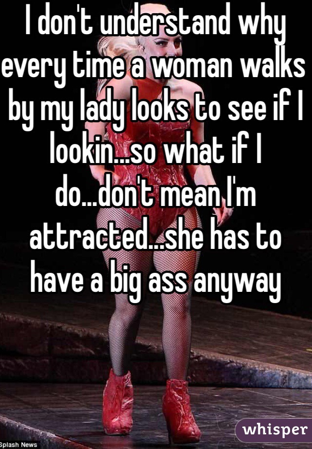 I don't understand why every time a woman walks by my lady looks to see if I lookin...so what if I do...don't mean I'm attracted...she has to have a big ass anyway