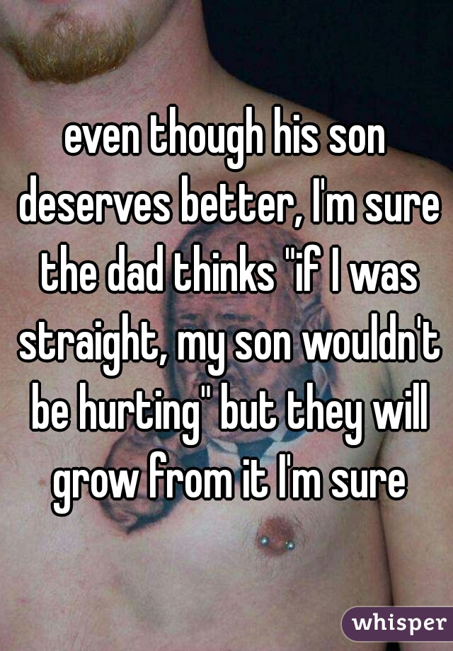 even though his son deserves better, I'm sure the dad thinks "if I was straight, my son wouldn't be hurting" but they will grow from it I'm sure