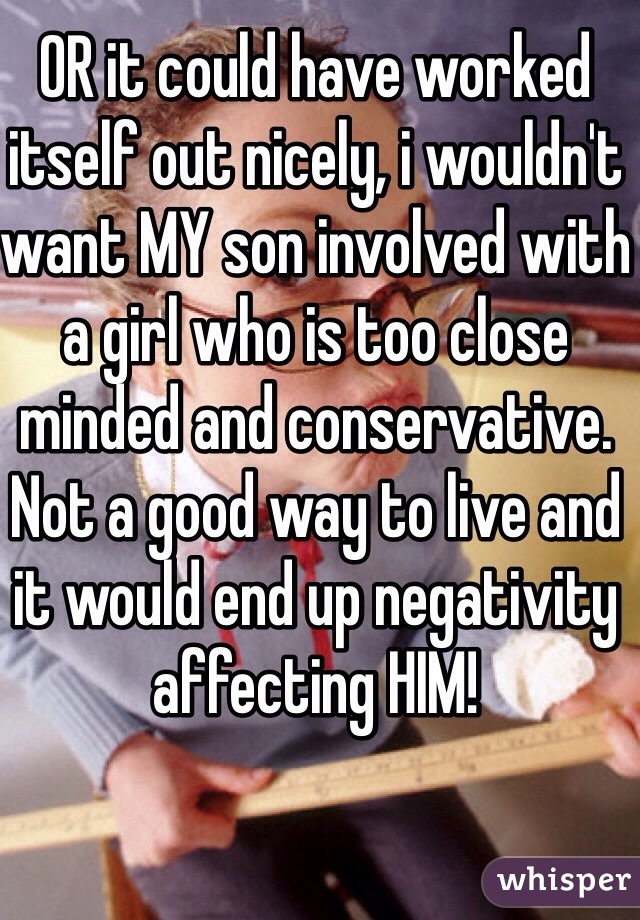 OR it could have worked itself out nicely, i wouldn't want MY son involved with a girl who is too close minded and conservative. Not a good way to live and it would end up negativity affecting HIM! 