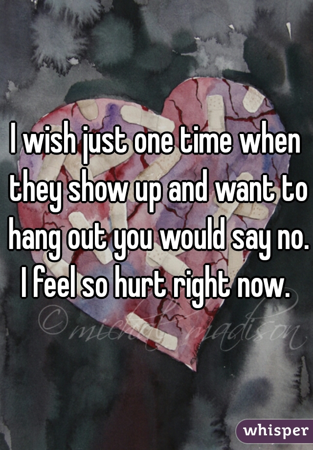 I wish just one time when they show up and want to hang out you would say no. I feel so hurt right now. 