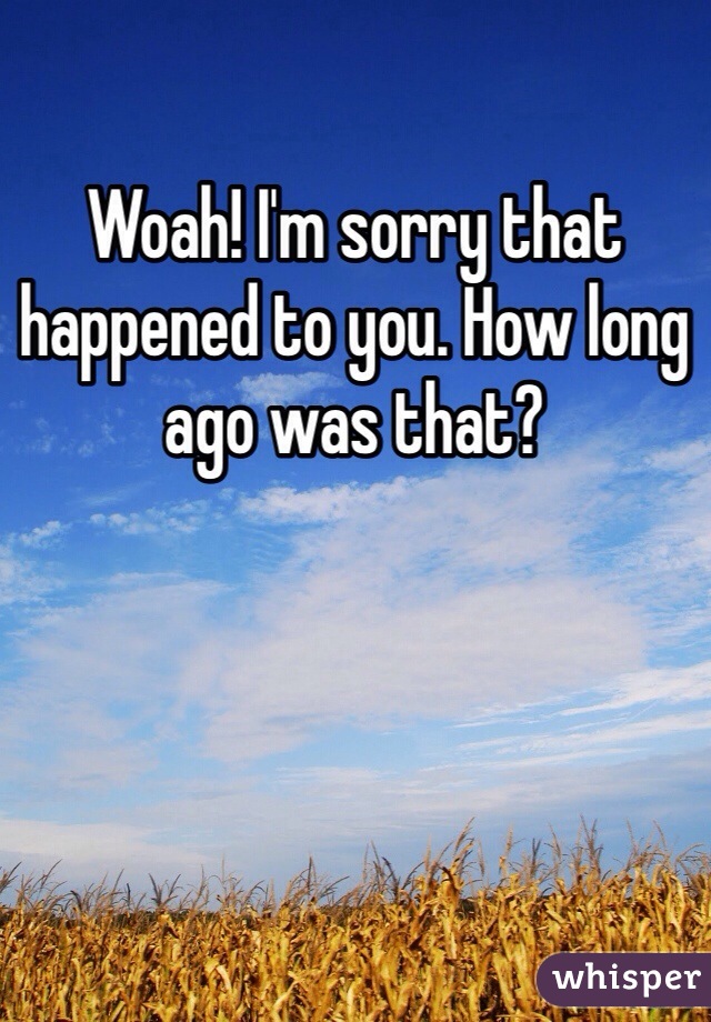 Woah! I'm sorry that happened to you. How long ago was that? 