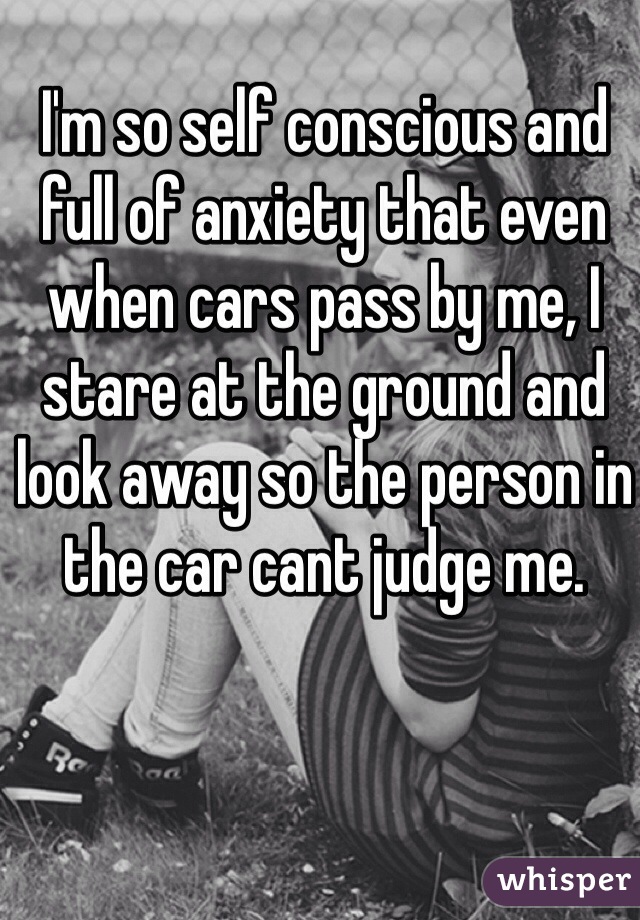 I'm so self conscious and full of anxiety that even when cars pass by me, I stare at the ground and look away so the person in the car cant judge me. 