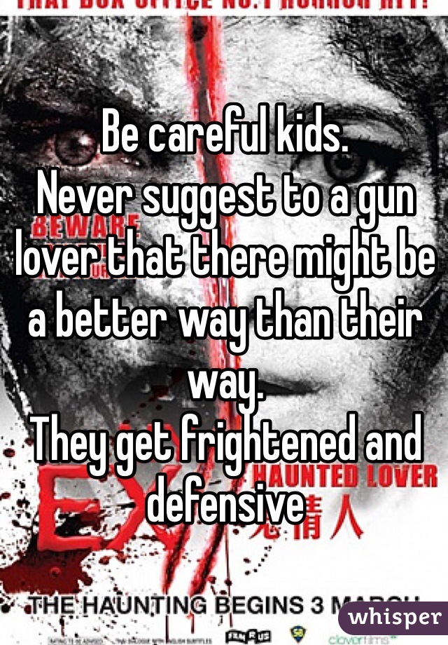 Be careful kids.
Never suggest to a gun lover that there might be a better way than their way.
They get frightened and defensive