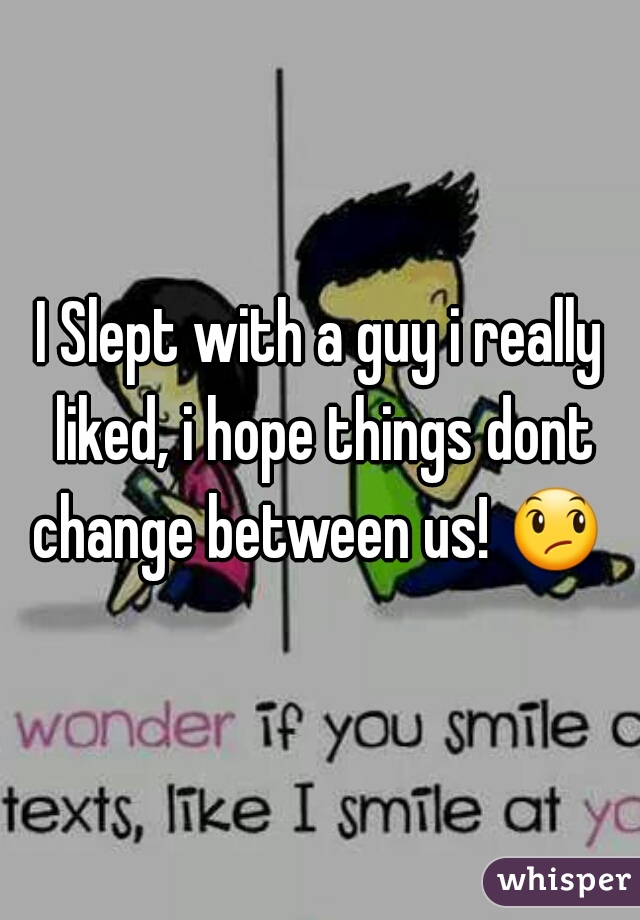 I Slept with a guy i really liked, i hope things dont change between us! 😞  