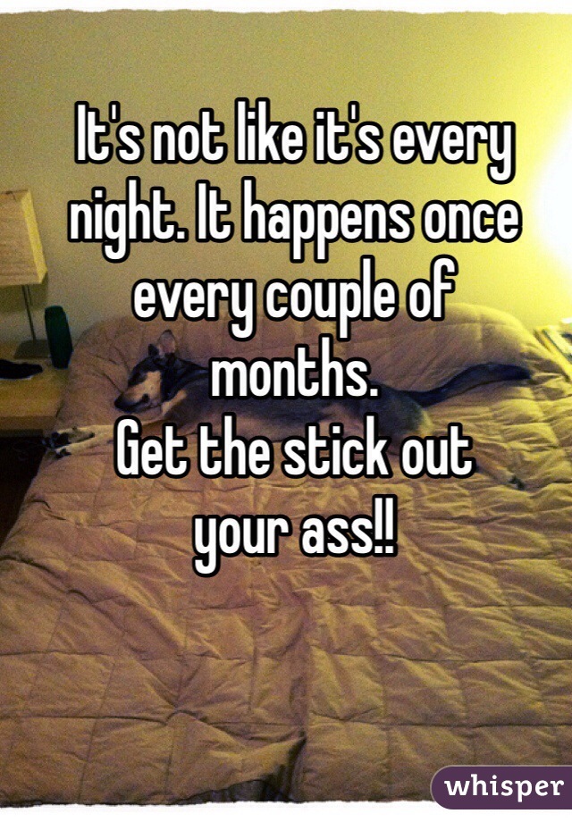 It's not like it's every
night. It happens once 
every couple of 
months. 
Get the stick out 
your ass!!