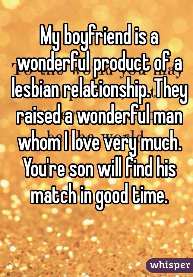 My boyfriend is a wonderful product of a lesbian relationship. They raised a wonderful man whom I love very much. You're son will find his match in good time.