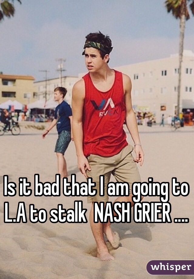 Is it bad that I am going to L.A to stalk  NASH GRIER ....