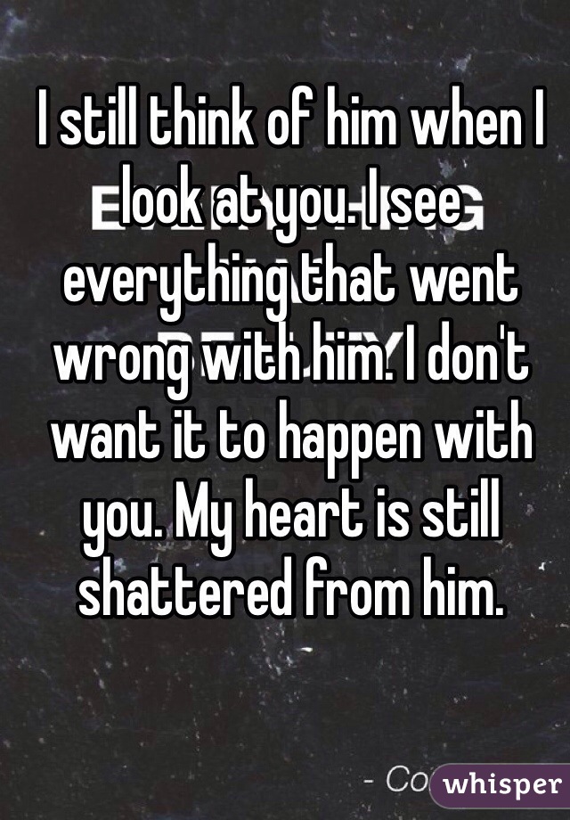 I still think of him when I look at you. I see everything that went wrong with him. I don't want it to happen with you. My heart is still shattered from him.