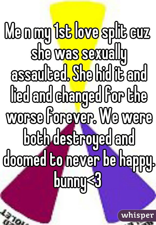 Me n my 1st love split cuz she was sexually assaulted. She hid it and lied and changed for the worse forever. We were both destroyed and doomed to never be happy. bunny<3 