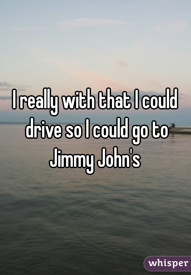 I really with that I could drive so I could go to Jimmy John's 