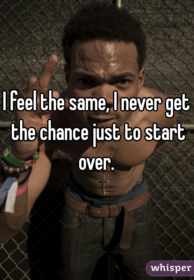 I feel the same, I never get the chance just to start over. 