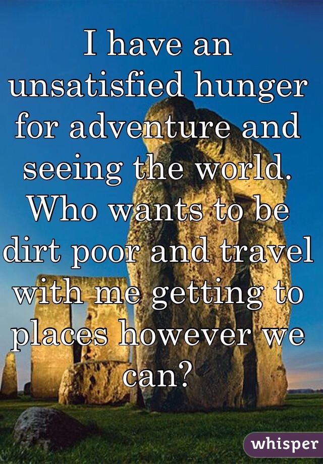 I have an unsatisfied hunger for adventure and seeing the world. Who wants to be dirt poor and travel with me getting to places however we can? 