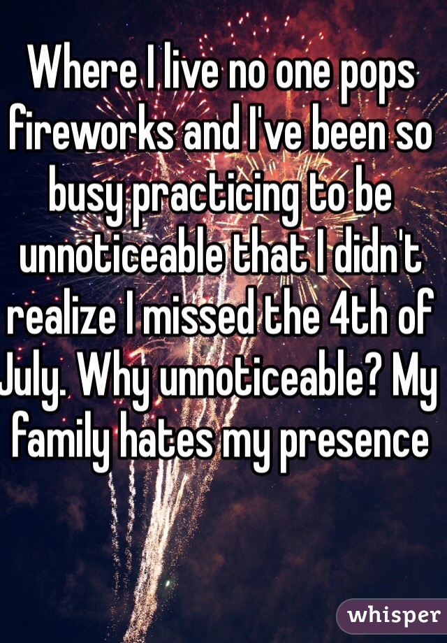 Where I live no one pops fireworks and I've been so busy practicing to be unnoticeable that I didn't realize I missed the 4th of July. Why unnoticeable? My family hates my presence   