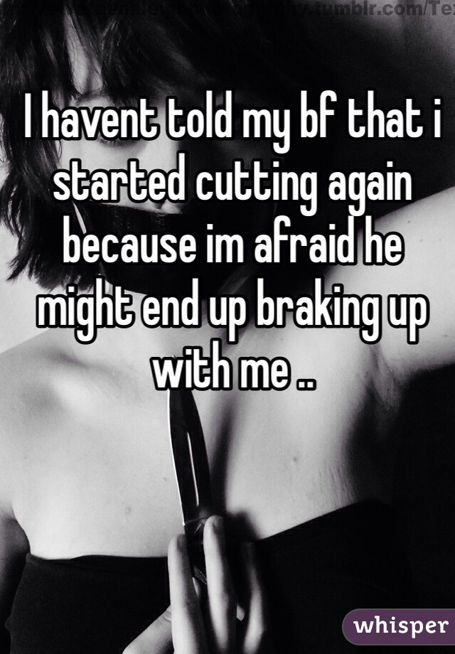 I havent told my bf that i started cutting again because im afraid he might end up braking up with me ..