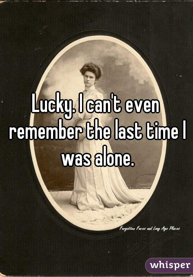 Lucky. I can't even remember the last time I was alone.