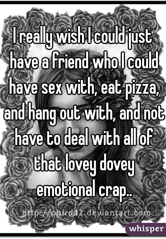 I really wish I could just have a friend who I could have sex with, eat pizza, and hang out with, and not have to deal with all of that lovey dovey emotional crap..