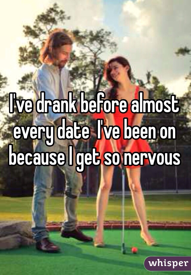 I've drank before almost every date  I've been on because I get so nervous 