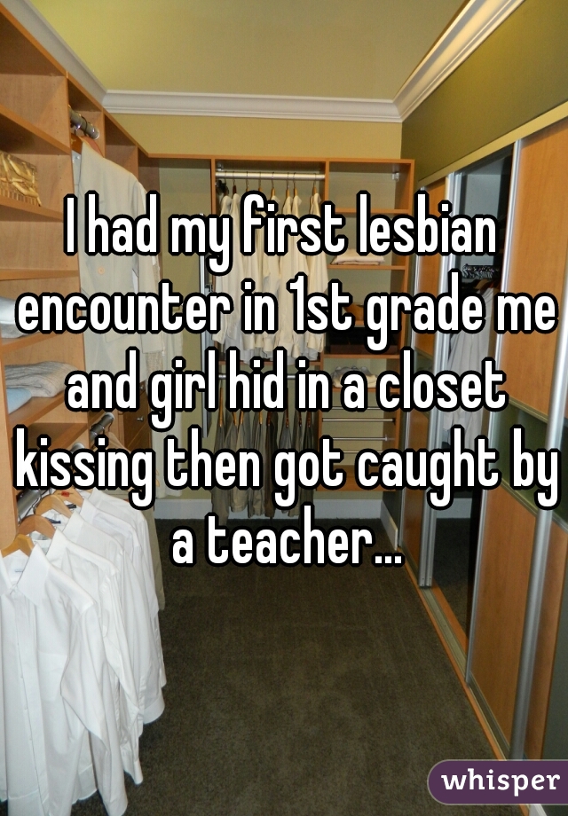 I had my first lesbian encounter in 1st grade me and girl hid in a closet kissing then got caught by a teacher...