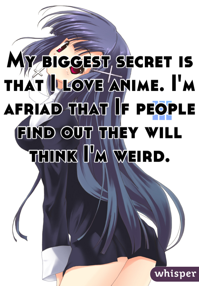 My biggest secret is that I love anime. I'm afriad that If people find out they will think I'm weird.