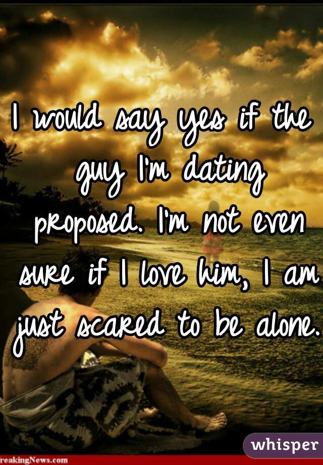 I would say yes if the guy I'm dating proposed. I'm not even sure if I love him, I am just scared to be alone. 