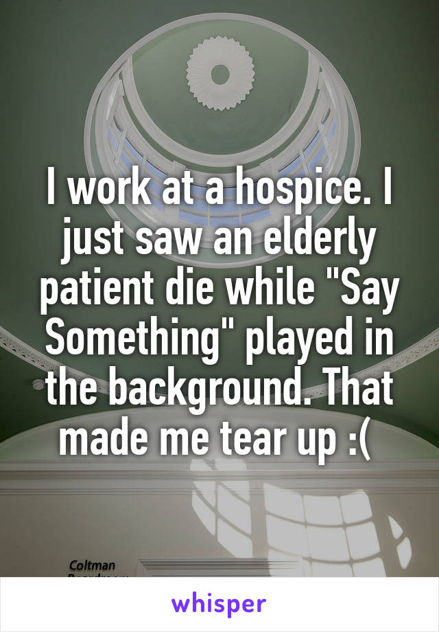 I work at a hospice. I just saw an elderly patient die while "Say Something" played in the background. That made me tear up :( 