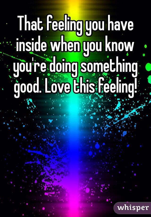 That feeling you have inside when you know you're doing something good. Love this feeling!