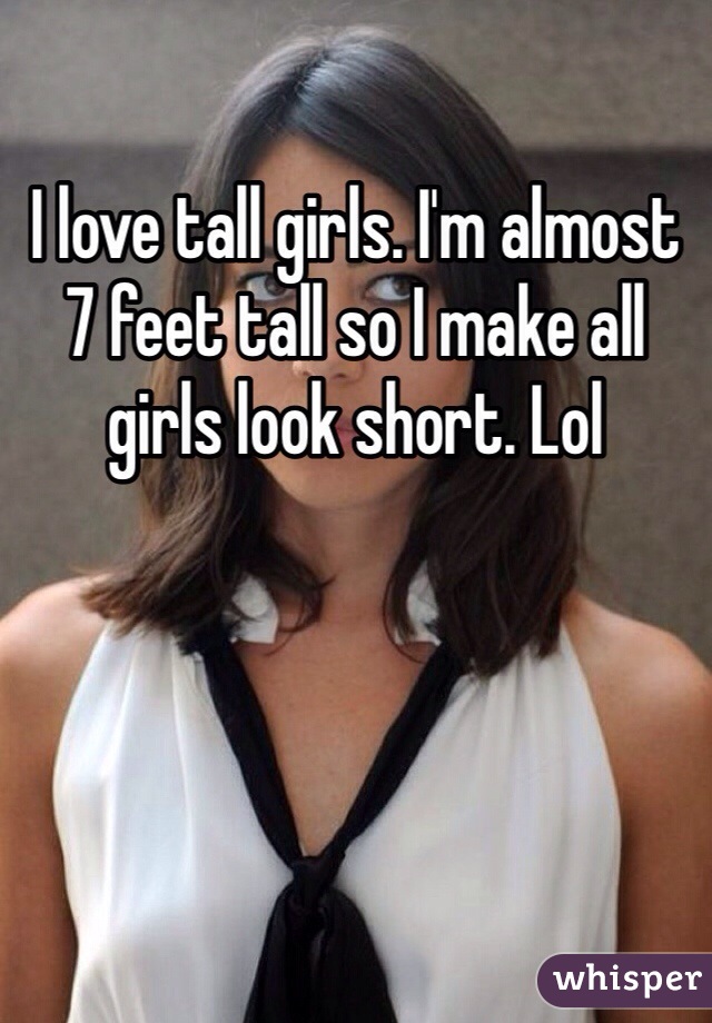 I love tall girls. I'm almost 7 feet tall so I make all girls look short. Lol