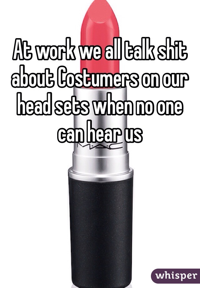 At work we all talk shit about Costumers on our head sets when no one can hear us 