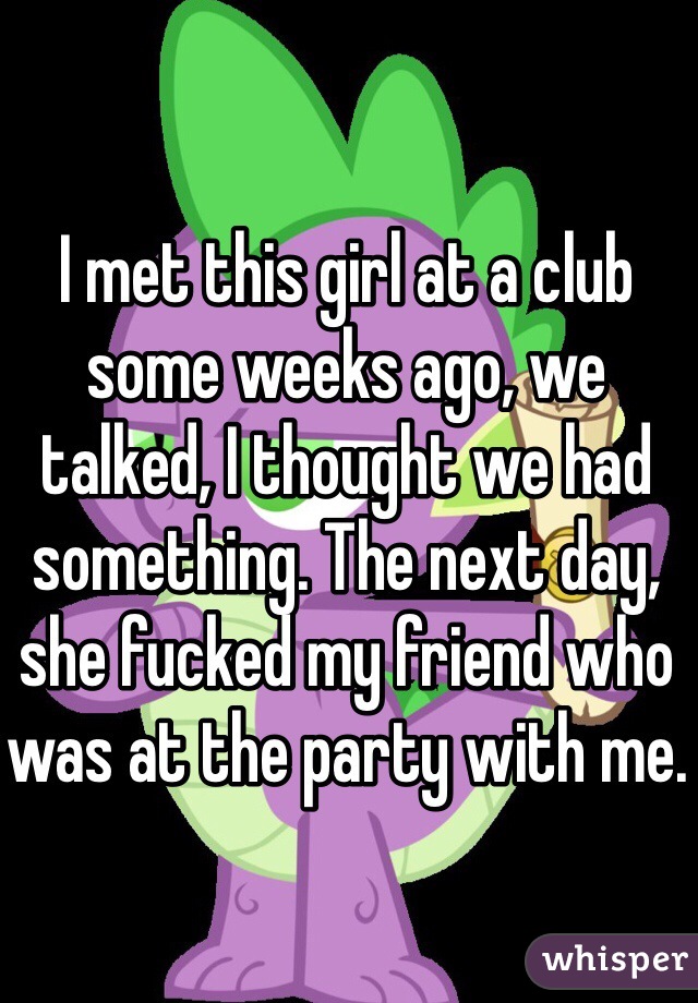 I met this girl at a club some weeks ago, we talked, I thought we had something. The next day, she fucked my friend who was at the party with me.