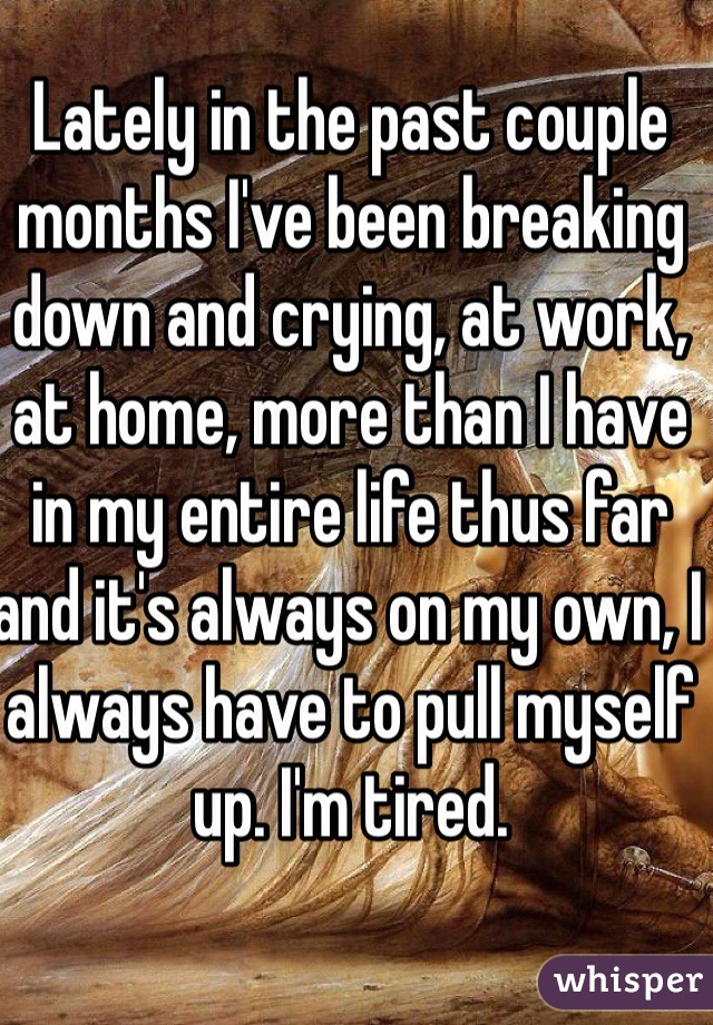 Lately in the past couple months I've been breaking down and crying, at work, at home, more than I have in my entire life thus far and it's always on my own, I always have to pull myself up. I'm tired.
