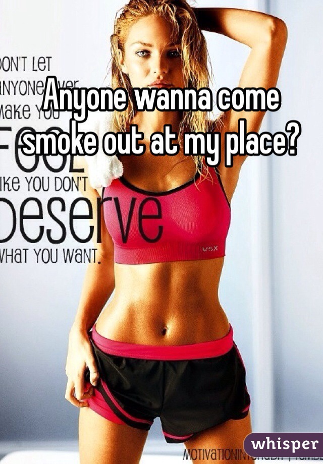 Anyone wanna come smoke out at my place?